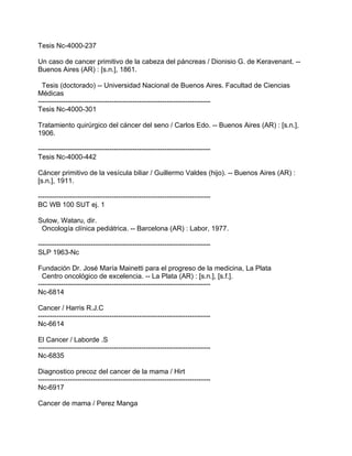 Tesis Nc-4000-237

Un caso de cancer primitivo de la cabeza del páncreas / Dionisio G. de Keravenant. --
Buenos Aires (AR) : [s.n.], 1861.

  Tesis (doctorado) -- Universidad Nacional de Buenos Aires. Facultad de Ciencias
Médicas
---------------------------------------------------------------------------
Tesis Nc-4000-301

Tratamiento quirúrgico del cáncer del seno / Carlos Edo. -- Buenos Aires (AR) : [s.n.],
1906.

---------------------------------------------------------------------------
Tesis Nc-4000-442

Cáncer primitivo de la vesícula biliar / Guillermo Valdes (hijo). -- Buenos Aires (AR) :
[s.n.], 1911.

---------------------------------------------------------------------------
BC WB 100 SUT ej. 1

Sutow, Wataru, dir.
 Oncología clínica pediátrica. -- Barcelona (AR) : Labor, 1977.

---------------------------------------------------------------------------
SLP 1963-Nc

Fundación Dr. José María Mainetti para el progreso de la medicina, La Plata
  Centro oncológico de excelencia. -- La Plata (AR) : [s.n.], [s.f.].
---------------------------------------------------------------------------
Nc-6814

Cancer / Harris R.J.C
---------------------------------------------------------------------------
Nc-6614

El Cancer / Laborde .S
---------------------------------------------------------------------------
Nc-6835

Diagnostico precoz del cancer de la mama / Hirt
---------------------------------------------------------------------------
Nc-6917

Cancer de mama / Perez Manga
 