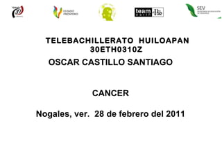TELEBACHILLERATO  HUILOAPAN 30ETH0310Z  OSCAR CASTILLO SANTIAGO CANCER Nogales, ver.  28 de febrero del 2011 