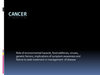 CANCER Role of environmental hazards, food additives, viruses, genetic factors, implications of symptom awareness and failure to seek treatment in management  of disease 
