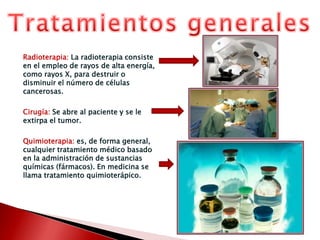 Diagnóstico del cáncerBiopsiaEl diagnóstico del cáncer se basa en la biopsia del tumor para un estudio histológico, con grado de diferenciación y de invasión, y para un estudio molecular que determine sus marcadores biológicos y genéticos.Estadificación del cáncerDetermina la extensión de la enfermedad basada en que el cáncer se extiende en tres niveles que son el local, regional y a distancia. Existen dos tipos de estadificción:La estadificaciónclínica basada en la exploración física, las radiografías, el TAC, la RMN, la gammagrafía y otras técnicas de imagen.La estadificaciónanatomopatológica o quirúrgica que consiste en el análisis histológico de todos los tejidos extirpados durante la cirugía, durante la extirpación definitiva del tumor primitivo, o como un procedimiento aparte de estadiaje.