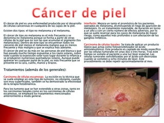 Cáncer de piel El cáncer de piel es una enfermedad producida por el desarrollo de células cancerosas en cualquiera de las capas de la piel.Existen dos tipos: el tipo no melanoma y el melanoma.El cáncer de tipo no melanoma es el más frecuente y se denomina no melanoma porque se forma a partir de otras células de la piel que no son las que acumulan el pigmento (los melanocitos). Dentro de este tipo se encuentran todos los cánceres de piel menos el melanoma maligno que es menos frecuente y más maligno y que se explica más adelante.El cáncer de piel se da más en las personas de piel blanca y que han pasado mucho tiempo expuestas a los rayos solares, sobre todo cuando la exposición solar tuvo lugar durante la infancia y se produjeron numerosas quemaduras solares. Aunque puede aparecer en cualquier parte de la piel, es más frecuente que se presente en la cara, cuello, manos y brazos.Tratamientos (además de los generales):Carcinoma de células escamosas: La escisión es la técnica que se suele emplear en este tipo de tumores; no obstante, cuando son muy superficiales, también se ha demostrado la efectividad de la terapia fotodinámica.Para los tumores que se han extendido a otras zonas, tanto en los carcinomas basales como en los carcinomas de células escamosas, se empleará los tratamientos mencionados anteriormente a modo general.Interferón: Mejora un tanto el pronóstico de los pacientes operados de melanoma, disminuyendo el riego de aparición de metástasis. Es un tratamiento inyectable. de duración en torno a un año y con un cierto número de efectos adversos, por lo que se suele reservar para los casos de melanoma de mayor riesgo, como aquellos más profundos o con afectación de los ganglios linfáticos.Carcinoma de células basales: Se trata de aplicar un producto tópico que actúa como fotosensibilizador (el ácido aminolevulínico). Este producto es captado de modo específico por las células tumorales en unas dos o tres horas. Tras este tiempo se somete al paciente a una luz láser especial. Las células tumorales sensibilizadas por el ácido son destruidas cuando se someten a ocho minutos de láser. Este procedimiento se debe repetir aproximadamente al mes. 