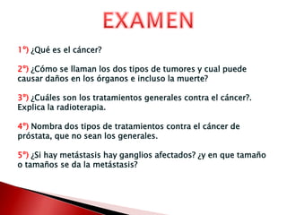 EXAMEN1º) ¿Qué es el cáncer?2º) ¿Cómo se llaman los dos tipos de tumores y cual puede causar daños en los órganos e incluso la muerte?3º) ¿Cuáles son los tratamientos generales contra el cáncer?. Explica la radioterapia.4º) Nombra dos tipos de tratamientos contra el cáncer de próstata, que no sean los generales.5º)¿Si hay metástasis hay ganglios afectados? ¿y en que tamaño o tamaños se da la metástasis?