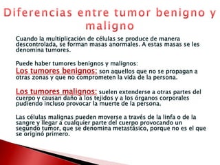 Cuando la multiplicación de células se produce de manera descontrolada, se forman masas anormales. A estas masas se les denomina tumores.Puede haber tumores benignos y malignos: Los tumores benignos: son aquellos que no se propagan a otras zonas y que no comprometen la vida de la persona.Los tumores malignos:suelen extenderse a otras partes del cuerpo y causan daño a los tejidos y a los órganos corporales pudiendo incluso provocar la muerte de la persona.Las células malignas pueden moverse a través de la linfa o de la sangre y llegar a cualquier parte del cuerpo provocando un segundo tumor, que se denomina metastásico, porque no es el que se originó primero.Diferencias entre tumor benigno y maligno