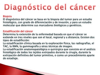 Diagnóstico del cáncerBiopsiaEl diagnóstico del cáncer se basa en la biopsia del tumor para un estudio histológico, con grado de diferenciación y de invasión, y para un estudio molecular que determine sus marcadores biológicos y genéticos.Estadificación del cáncerDetermina la extensión de la enfermedad basada en que el cáncer se extiende en tres niveles que son el local, regional y a distancia. Existen dos tipos de estadificción:La estadificaciónclínica basada en la exploración física, las radiografías, el TAC, la RMN, la gammagrafía y otras técnicas de imagen.La estadificaciónanatomopatológica o quirúrgica que consiste en el análisis histológico de todos los tejidos extirpados durante la cirugía, durante la extirpación definitiva del tumor primitivo, o como un procedimiento aparte de estadiaje.