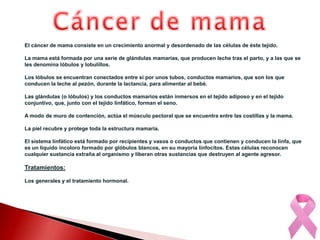 Cáncer de mamaEl cáncer de mama consiste en un crecimiento anormal y desordenado de las células de éste tejido. La mama está formada por una serie de glándulas mamarias, que producen leche tras el parto, y a las que se les denomina lóbulos y lobulillos.Los lóbulos se encuentran conectados entre sí por unos tubos, conductos mamarios, que son los que conducen la leche al pezón, durante la lactancia, para alimentar al bebé. Las glándulas (o lóbulos) y los conductos mamarios están inmersos en el tejido adiposo y en el tejido conjuntivo, que, junto con el tejido linfático, forman el seno. A modo de muro de contención, actúa el músculo pectoral que se encuentra entre las costillas y la mama. La piel recubre y protege toda la estructura mamaria.El sistema linfático está formado por recipientes y vasos o conductos que contienen y conducen la linfa, que es un líquido incoloro formado por glóbulos blancos, en su mayoría linfocitos. Estas células reconocen cualquier sustancia extraña al organismo y liberan otras sustancias que destruyen al agente agresor.Tratamientos:Los generales y el tratamiento hormonal.