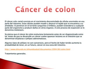 Cáncer de colonEl cáncer colo-rectal consiste en el crecimiento descontrolado de células anormales en esa parte del intestino. Estas células pueden invadir y destruir el tejido que se encuentra a su alrededor. Si penetran en el torrente sanguíneo o linfático, pueden extenderse a cualquier parte del organismo y producir daños en otros órganos. A este proceso de expansión se le denomina metástasis.Se piensa que el cáncer de colon evoluciona lentamente antes de ser diagnosticado como tal. Antes de que se desarrolle un cáncer suelen aparecer lesiones en el intestino que se denominan displasias o pólipos adenomatosos. Algunos tipos de pólipos no son cancerosos, pero el hecho de haber tenido aumenta la probabilidad de tener, en un futuro, cáncer en esa zona del intestino.http://www.elmundo.es/elmundosalud/documentos/2004/06/colon.htmlTratamientos generales.
