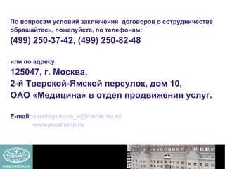 По вопросам условий заключения  договоров о сотрудничестве  обращайтесь, пожалуйста, по телефонам:  (499) 250-37-42, (499) 250-82-48  или по адресу:  125047, г. Москва,  2-й Тверской-Ямской переулок, дом 10,  ОАО «Медицина» в отдел продвижения услуг.  Е -mail:   [email_address] www.medicina.ru   