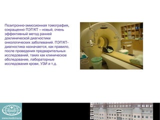 Позитронно-эмиссионная томография ,  сокращенно ПЭТ / КТ – новый, очень эффективный метод ранней доклинической диагностики онкологических заболеваний. ПЭТ/КТ-диагностика назначается, как правило, после проведения предварительных исследований, таких как клиническое обследование, лабораторные исследования крови, УЗИ и т.д.  