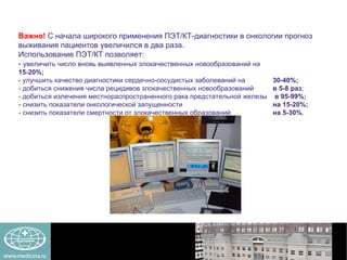 Важно!   С начала широкого применения ПЭТ/КТ-диагностики в онкологии прогноз выживания пациентов увеличился в два раза.  Использование ПЭТ/КТ позволяет: -  увеличить число вновь выявленных злокачественных новообразований на    15-20%; - улучшить качество диагностики сердечно-сосудистых заболеваний на    30-40%; - добиться снижения числа рецидивов злокачественных новообразований    в 5-8 раз ;  - добиться излечения местнораспространенного рака предстательной железы  в 95-99%; - снизить показатели онкологической запущенности   на 15-20%;   - снизить показатели смертности от злокачественных образований    на 5-30%. 