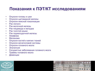 Показания к ПЭТ/КТ исследованиям Опухоли головы и шеи Опухоли щитовидной железы Опухоли неясной локализации Рак легкого Рак молочной железы Рак пищевода и желудка Рак толстой кишки Рак поджелудочной железы Лимфома Меланома Опухоли костей и мягких тканей Опухоли мочеполовой системы Опухоли головного мозга Эпилепсия Сосудистые заболевания головного мозга Травмы головного мозга Деменции 