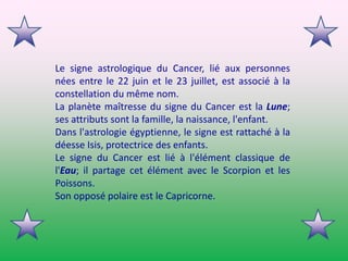 Le signe astrologique du Cancer, lié aux personnes nées entre le 22 juin et le 23 juillet, est associé à la constellation du même nom.La planète maîtresse du signe du Cancer est la Lune; ses attributs sont la famille, la naissance, l'enfant.Dans l'astrologie égyptienne, le signe est rattaché à la déesse Isis, protectrice des enfants.Le signe du Cancer est lié à l'élément classique de l'Eau; il partage cet élément avec le Scorpion et les Poissons.Son opposé polaire est le Capricorne. 