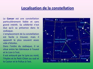 Localisation de la constellation Le Cancer est une constellation particulièrement faible et sans grand intérêt. Sa célébrité n'est due qu'à sa présence dans le zodiaque.L'emplacement de la constellation est facile à trouver, mais il apparaît le plus souvent assez vide d'étoiles.Dans l'ordre du zodiaque, il se situe entre les Gémeaux à l'ouest et le Lion à l'est.Il est entouré par le Lynx au nord, l'Hydre et le Petit Chien au sud et le Castor et le Pollux à l'est.