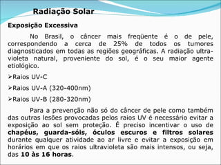 Radiação Solar Exposição Excessiva  No Brasil, o câncer mais freqüente é o de pele, correspondendo a cerca de 25% de todos os tumores diagnosticados em todas as regiões geográficas. A radiação ultra-violeta natural, proveniente do sol, é o seu maior agente etiológico.  Raios UV-C Raios UV-A (320-400nm) Raios UV-B (280-320nm) Para a prevenção não só do câncer de pele como também das outras lesões provocadas pelos raios UV é necessário evitar a exposição ao sol sem proteção. É preciso incentivar o uso de  chapéus, guarda-sóis, óculos escuros e filtros solares  durante qualquer atividade ao ar livre e evitar a exposição em horários em que os raios ultravioleta são mais intensos, ou seja, das  10 às 16 horas . 