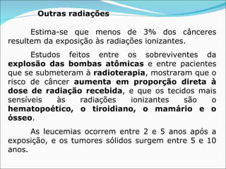 Outras radiações   Estima-se que menos de 3% dos cânceres resultem da exposição às radiações ionizantes.  Estudos feitos entre os sobreviventes da  explosão das bombas atômicas  e entre pacientes que se submeteram à  radioterapia , mostraram que o risco de câncer  aumenta em proporção direta à dose de radiação recebida , e que os tecidos mais sensíveis às radiações ionizantes são o  hematopoético, o tiroidiano, o mamário e o ósseo .  As leucemias ocorrem entre 2 e 5 anos após a exposição, e os tumores sólidos surgem entre 5 e 10 anos.  