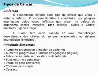 Tipos de Câncer Linfomas É denominado linfoma todo tipo de câncer que afeta o sistema linfático. O sistema linfático é constituído por gânglios interligados pelos vasos linfáticos que atuam na defesa do organismo contra infecções.  Ex.:  pescoço, axilas e virilha; amídalas, fígado e baço.  O tumor tem início quando há uma multiplicação desordenada das células do sangue relacionadas ao sistema imunológico (linfócitos).  Principais Sintomas: •   Aumento progressivo e indolor do abdome; • Aumento progressivo e indolor dos gânglios (ínguas); • Febre persistente sem evidência de infecção; • Suor noturno abundante; • Perda de peso relevante; • Coceiras pelo corpo; • Cansaço. 