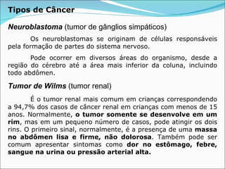 Neuroblastoma  (tumor de gânglios simpáticos) Os neuroblastomas se originam de células responsáveis pela formação de partes do sistema nervoso. Pode ocorrer em diversos áreas do organismo, desde a região do cérebro até a área mais inferior da coluna, incluindo todo abdômen. Tumor de Wilms  (tumor renal) É o tumor renal mais comum em crianças correspondendo a 94,7% dos casos de câncer renal em crianças com menos de 15 anos. Normalmente,  o tumor somente se desenvolve em um rim , mas em um pequeno número de casos, pode atingir os dois rins. O primeiro sinal, normalmente, é a presença de uma  massa no abdômen lisa e firme, não dolorosa . Também pode ser comum apresentar sintomas como  dor no estômago, febre, sangue na urina ou pressão arterial alta.  Tipos de Câncer 