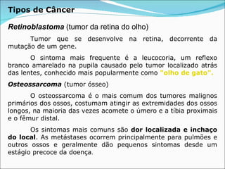 Retinoblastoma  (tumor da retina do olho) Tumor que se desenvolve na retina, decorrente da mutação de um gene.  O sintoma mais frequente é a leucocoria, um reflexo branco amarelado na pupila causado pelo tumor localizado atrás das lentes, conhecido mais popularmente como  "olho de gato".   Osteossarcoma  (tumor ósseo) O osteossarcoma é o mais comum dos tumores malignos primários dos ossos, costumam atingir as extremidades dos ossos longos, na maioria das vezes acomete o úmero e a tíbia proximais e o fêmur distal. Os sintomas mais comuns são  dor localizada e inchaço do local . As metástases ocorrem principalmente para pulmões e outros ossos e geralmente dão pequenos sintomas desde um estágio precoce da doença . Tipos de Câncer 