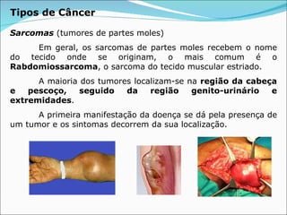 Sarcomas   (tumores de partes moles) Em geral, os sarcomas de partes moles recebem o nome do tecido onde se originam, o mais comum é o  Rabdomiossarcoma , o sarcoma do tecido muscular estriado. A maioria dos tumores localizam-se na  região da cabeça e pescoço, seguido da região genito-urinário e extremidades .  A primeira manifestação da doença se dá pela presença de um tumor e os sintomas decorrem da sua localização. Tipos de Câncer 