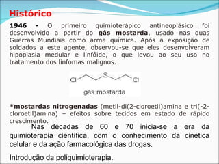 Histórico 1946 -   O primeiro quimioterápico antineoplásico foi desenvolvido a partir do  gás mostarda , usado nas duas Guerras Mundiais como arma química. Após a exposição de soldados a este agente, observou-se que eles desenvolveram hipoplasia medular e linfóide, o que levou ao seu uso no tratamento dos linfomas malignos.  *mostardas nitrogenadas  (metil-di(2-cloroetil)amina e tri(-2-cloroetil)amina) – efeitos sobre tecidos em estado de rápido crescimento. Nas décadas de 60 e 70 inicia-se a era da quimioterapia científica, com o conhecimento da cinética celular e da ação farmacológica das drogas. Introdução da poliquimioterapia.   