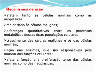 Mecanismos de ação   afetam tanto as células normais como as neoplásicas; maior dano às células malignas; diferenças quantitativas entre os processos metabólicos dessas duas populações celulares; crescimento das células malignas e os das células normais; ação nas enzimas, que são responsáveis pela maioria das funções celulares; afeta a função e a proliferação tanto das células normais como das neoplásicas.   