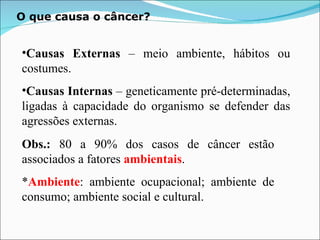 O que causa o câncer? Causas Externas  – meio ambiente, hábitos ou costumes. Causas Internas  – geneticamente pré-determinadas, ligadas à capacidade do organismo se defender das agressões externas. Obs.:  80 a 90% dos casos de câncer estão associados a fatores  ambientais . * Ambiente : ambiente ocupacional; ambiente de consumo; ambiente social e cultural. 