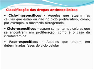 Classificação das drogas antineoplásicas   •  Ciclo-inespecíficos  - Aqueles que atuam nas células que estão ou não no ciclo proliferativo, como, por exemplo, a mostarda nitrogenada. •  Ciclo-específicos  - atuam somente nas células que se encontram em proliferação, como é o caso da ciclofosfamida. •  Fase-específicos  - Aqueles que atuam em determinadas fases do ciclo celular   