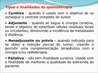 Tipos e finalidades da quimioterapia   •  Curativa  - quando é usada com o objetivo de se conseguir o controle completo do tumor  •  Adjuvante  - quando se segue à cirurgia curativa, tendo o objetivo de esterilizar células residuais locais ou circulantes, diminuindo a incidência de metástases à distância.  •  Neoadjuvante ou prévia  - quando indicada para se obter a redução parcial do tumor, visando a permitir uma complementação terapêutica com a cirurgia e/ou radioterapia.  •  Paliativa  - não tem finalidade curativa. Usada com a finalidade de melhorar a qualidade da sobrevida do paciente.  