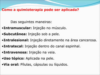 Como a quimioterapia pode ser aplicada?              Das seguintes maneiras: Intramuscular:   Injeção no músculo. Subcutânea:  Injeção sob a pele. Intralesional:   Injeção diretamente na área cancerosa. Intratecal:  Injeção dentro do canal espinhal. Intravenosa:   Injeção na veia. Uso tópico:   Aplicada na  pele . Via oral:   Pílulas, cápsulas ou líquidos. 