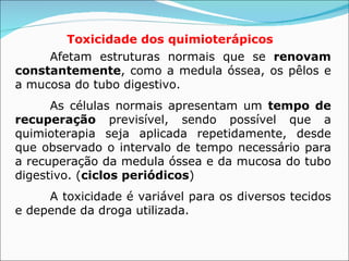 Toxicidade dos quimioterápicos   Afetam estruturas normais que se  renovam constantemente , como a medula óssea, os pêlos e a mucosa do tubo digestivo. As células normais apresentam um  tempo de recuperação  previsível, sendo possível que a quimioterapia seja aplicada repetidamente, desde que observado o intervalo de tempo necessário para a recuperação da medula óssea e da mucosa do tubo digestivo. ( ciclos periódicos ) A toxicidade é variável para os diversos tecidos e depende da droga utilizada.  