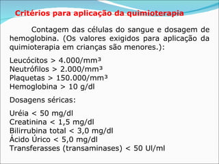 Critérios para aplicação da quimioterapia Contagem das células do sangue e dosagem de hemoglobina. (Os valores exigidos para aplicação da quimioterapia em crianças são menores.):   Leucócitos > 4.000/mm³  Neutrófilos > 2.000/mm³  Plaquetas > 150.000/mm³  Hemoglobina > 10 g/dl Dosagens séricas:   Uréia < 50 mg/dl  Creatinina < 1,5 mg/dl  Bilirrubina total < 3,0 mg/dl  Ácido Úrico < 5,0 mg/dl  Transferasses (transaminases) < 50 Ul/ml 