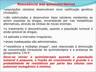 Resistência aos quimioterápicos   populações celulares desenvolvem nova codificação genética (mutação);   são estimuladas a desenvolver tipos celulares resistentes ao serem expostas às drogas, enveredando por vias metabólicas alternativas, através da síntese de novas enzimas;   o tratamento é descontinuado, quando a população tumoral é ainda sensível às drogas;   é aplicada a intervalos irregulares;  doses inadequadas são administradas;  "resistência a múltiplas drogas“, está relacionado à diminuição da concentração intracelular do quimioterápico e a presença da glicoproteína 170-P.  Deve-se iniciar a quimioterapia quando a população tumoral é pequena, a fração de crescimento é grande e a probabilidade de resistência por parte das células com potencial mutagênico é mínima.   