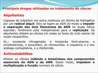 Principais drogas utilizadas no tratamento do câncer Alquilantes  Capazes de substituir em outra molécula um átomo de hidrogênio por um  radical alquil . Eles se ligam ao ADN de modo a  impedir a separação dos dois filamentos do ADN  na dupla hélice espiralar, fenômeno este indispensável para a  replicação . Os alquilantes afetam as células em todas as fases do ciclo celular de modo inespecífico. Ex.: mostarda nitrogenada, a mostarda fenil-alanina, a ciclofosfamida, o bussulfam, as nitrosuréias, a cisplatina e o seu análago carboplatina, e a ifosfamida.  Antimetabólitos   Afetam as células  inibindo a   biossíntese dos componentes essenciais do ADN e do ARN . Deste modo,  impedem a multiplicação e função  normais da célula.   