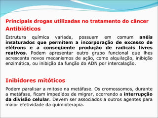 Principais drogas utilizadas no tratamento do câncer Antibióticos   Estrutura química variada, possuem em comum  anéis insaturados que permitem a incorporação de excesso de elétrons e a conseqüente produção de radicais livres reativos . Podem apresentar outro grupo funcional que lhes acrescenta novos mecanismos de ação, como alquilação, inibição enzimática, ou inibição da função do ADN por intercalação.  Inibidores mitóticos   Podem paralisar a mitose na metáfase. Os cromossomos, durante a metáfase, ficam impedidos de migrar, ocorrendo a  interrupção da divisão celular . Devem ser associados a outros agentes para maior efetividade da quimioterapia.  