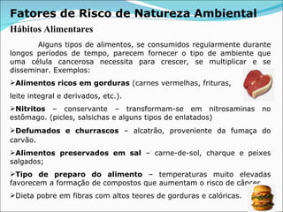 Fatores de Risco de Natureza Ambiental Hábitos Alimentares   Alguns tipos de alimentos, se consumidos regularmente durante longos períodos de tempo, parecem fornecer o tipo de ambiente que uma célula cancerosa necessita para crescer, se multiplicar e se disseminar. Exemplos:  Alimentos ricos em gorduras  (carnes vermelhas, frituras,  leite integral e derivados, etc.). Nitritos  – conservante – transformam-se em nitrosaminas no estômago. (picles, salsichas e alguns tipos de enlatados) Defumados e churrascos  – alcatrão, proveniente da fumaça do carvão.   Alimentos preservados em sal  – carne-de-sol, charque e peixes salgados; Tipo de preparo do alimento  – temperaturas muito elevadas favorecem a formação de compostos que aumentam o risco de câncer. Dieta pobre em fibras com altos teores de gorduras e calóricas. 