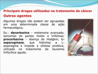 Principais drogas utilizadas no tratamento do câncer Outros agentes Algumas drogas não podem ser agrupadas em uma determinada classe de ação farmacológica. Ex.:  dacarbazina  - melanoma avançado, sarcomas de partes moles e linfomas;  procarbazina  - doença de Hodgkin;  L-asparaginase , que hidrolisa a L-asparagina e impede a síntese protéica, utilizada no tratamento da leucemia linfocítica aguda.  