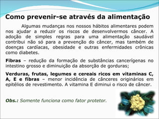 Como prevenir-se   através da alimentação Algumas mudanças nos nossos hábitos alimentares podem nos ajudar a reduzir os riscos de desenvolvermos câncer. A adoção de simples regras para uma alimentação saudável contribui não só para a prevenção do câncer, mas também de doenças cardíacas, obesidade e outras enfermidades crônicas como diabetes. Fibras  – redução da formação de substâncias cancerígenas no intestino grosso e diminuição da absorção de gorduras; Verduras, frutas, legumes e cereais ricos em vitaminas C, A, E e fibras  – menor incidência de cânceres originários em epitélios de revestimento. A vitamina E diminui o risco de câncer. Obs.:  Somente funciona como fator protetor.  