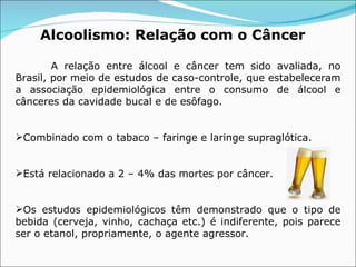 Alcoolismo:  Relação com o Câncer   A relação entre álcool e câncer tem sido avaliada, no Brasil, por meio de estudos de caso-controle, que estabeleceram a associação epidemiológica entre o consumo de álcool e cânceres da cavidade bucal e de esôfago. Combinado com o tabaco – faringe e laringe supraglótica. Está relacionado a 2 – 4% das mortes por câncer. Os estudos epidemiológicos têm demonstrado que o tipo de bebida (cerveja, vinho, cachaça etc.) é indiferente, pois parece ser o etanol, propriamente, o agente agressor.  