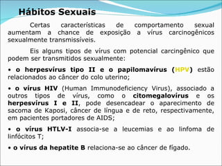 Hábitos Sexuais Certas características de comportamento sexual aumentam a chance de exposição a vírus carcinogênicos sexualmente transmissíveis. Eis alguns tipos de vírus com potencial carcingênico que podem ser transmitidos sexualmente: •  o herpesvírus tipo II e o papilomavírus ( HPV )  estão relacionados ao câncer do colo uterino; •  o vírus HIV  (Human Immunodeficiency Virus), associado a outros tipos de vírus, como o  citomegalovírus  e os  herpesvírus I e II , pode desencadear o aparecimento de sacoma de Kaposi, câncer de língua e de reto, respectivamente, em pacientes portadores de AIDS; •  o vírus HTLV-I  associa-se a leucemias e ao linfoma de linfócitos T; •  o vírus da hepatite B  relaciona-se ao câncer de fígado. 