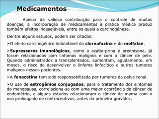 Medicamentos Apesar da valiosa contribuição para o controle de muitas doenças, a incorporação de medicamentos à pratica médica produz também efeitos indesejáveis, entre os quais a carcinogênese. Dentre alguns estudos, podem ser citados: O efeito carcinogênico indubitável da  clornafazina  e do  melfalan . Supressores imunológicos , como a azatio-prina e prednisona, já foram relacionados com linfomas malignos e com o câncer de pele. Quando administrados a transplantados, aumentam, agudamente, em meses, o risco de desenvolver o linfoma linfocítico e outros tumores malignos nesses pacientes. A  fenacetina  tem sido responsabilizada por tumores da pelve renal. O uso de  estrogênios conjugados , para o tratamento dos sintomas da menopausa, correlaciona-se com uma maior ocorrência do câncer de endométrio, e alguns estudos relacionaram o câncer de mama com o uso prolongado de contraceptivos, antes da primeira gravidez. 