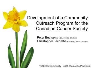 Development of a Community Outreach Program for the Canadian Cancer Society Peter BearseBScH, BEd, BNSc (Student) Christopher Lacombe BSc(Hon), BNSc (Student) NURS405 Community Health Promotion Practicum 