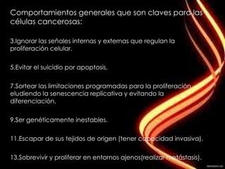 Comportamientos generales que son claves para las células cancerosas: Ignorar las señales internas y externas que regulan la proliferación celular. Evitar el suicidio por apoptosis. Sortear las limitaciones programadas para la proliferación eludiendo la senescencia replicativa y evitando la diferenciación. Ser genéticamente inestables. Escapar de sus tejidos de origen (tener capacidad invasiva). Sobrevivir y proliferar en entornos ajenos(realizar metástasis). 