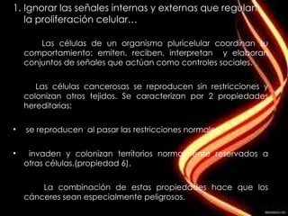 Ignorar las señales internas y externas que regulan la proliferación celular… Las células de un organismo pluricelular coordinan su comportamiento: emiten, reciben, interpretan  y elaboran conjuntos de señales que actúan como controles sociales. Las células cancerosas se reproducen sin restricciones y colonizan otros tejidos. Se caracterizan por 2 propiedades hereditarias: se reproducen  al pasar las restricciones normales. invaden y colonizan territorios normalmente reservados a otras células.(propiedad 6). La combinación de estas propiedades hace que los cánceres sean especialmente peligrosos. 