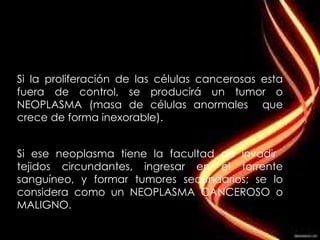 Si la proliferación de las células cancerosas esta fuera de control, se producirá un tumor o NEOPLASMA (masa de células anormales  que crece de forma inexorable).  Si ese neoplasma tiene la facultad de invadir  tejidos circundantes, ingresar en el torrente sanguíneo, y formar tumores secundarios; se lo considera como un NEOPLASMA CANCEROSO o MALIGNO. 