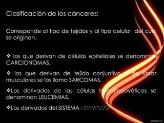 Clasificación de los cánceres:  Corresponde al tipo de tejidos y al tipo celular  del cual se originan. los que derivan de células epiteliales se denominan  CARCIONOMAS . los que derivan de tejido conjuntivo o de fibras musculares se los llama  SARCOMAS . Los derivados de las células hematopoyéticas se denominan  LEUCEMIAS . Los derivados del  SISTEMA  NERVIOSO . 