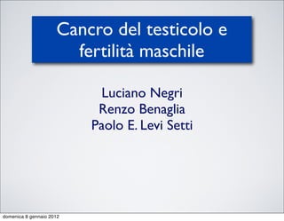 Cancro del testicolo e
                       fertilità maschile

                           Luciano Negri
                           Renzo Benaglia
                          Paolo E. Levi Setti




domenica 8 gennaio 2012
 