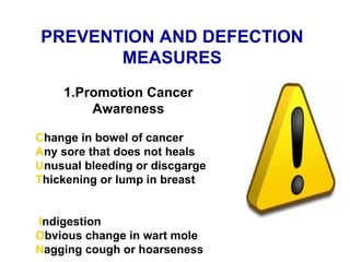 PREVENTION AND DEFECTION MEASURES 1.Promotion Cancer Awareness C hange in bowel of cancer A ny sore that does not heals U nusual bleeding or discgarge  T hickening or lump in breast   I ndigestion O bvious change in wart mole N agging cough or hoarseness 