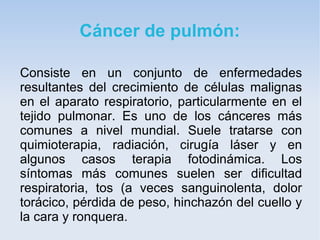 Cáncer de pulmón:

Consiste en un conjunto de enfermedades
resultantes del crecimiento de células malignas
en el aparato respiratorio, particularmente en el
tejido pulmonar. Es uno de los cánceres más
comunes a nivel mundial. Suele tratarse con
quimioterapia, radiación, cirugía láser y en
algunos casos terapia fotodinámica. Los
síntomas más comunes suelen ser dificultad
respiratoria, tos (a veces sanguinolenta, dolor
torácico, pérdida de peso, hinchazón del cuello y
la cara y ronquera.
 