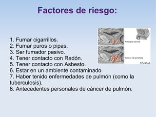Factores de riesgo:


1. Fumar cigarrillos.
2. Fumar puros o pipas.
3. Ser fumador pasivo.
4. Tener contacto con Radón.
5. Tener contacto con Asbesto.
6. Estar en un ambiente contaminado.
7. Haber tenido enfermedades de pulmón (como la
tuberculosis).
8. Antecedentes personales de cáncer de pulmón.
 