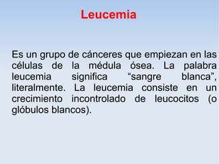 Leucemia


Es un grupo de cánceres que empiezan en las
células de la médula ósea. La palabra
leucemia      significa “sangre    blanca”,
literalmente. La leucemia consiste en un
crecimiento incontrolado de leucocitos (o
glóbulos blancos).
 