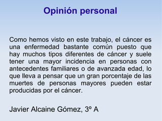 Opinión personal


Como hemos visto en este trabajo, el cáncer es
una enfermedad bastante común puesto que
hay muchos tipos diferentes de cáncer y suele
tener una mayor incidencia en personas con
antecedentes familiares o de avanzada edad, lo
que lleva a pensar que un gran porcentaje de las
muertes de personas mayores pueden estar
producidas por el cáncer.

Javier Alcaine Gómez, 3º A
 